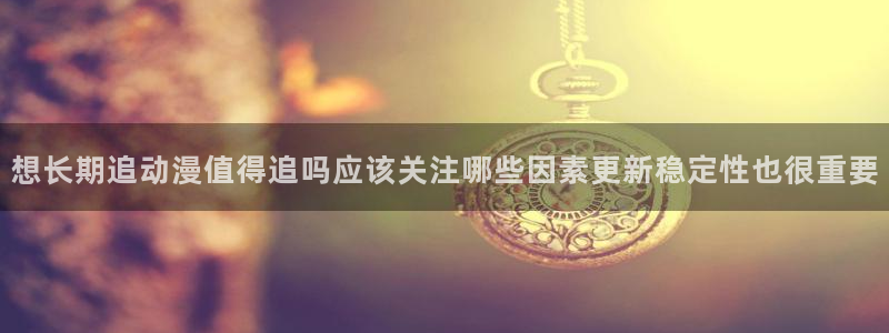 动漫天堂手机动漫：想长期追动漫值得追吗应该关注哪些因素更新稳定性也很重要