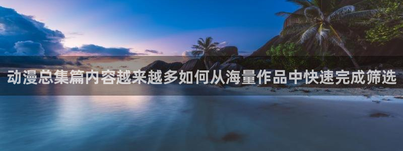 动漫天堂热门：动漫总集篇内容越来越多如何从海量作品中快速完成筛选